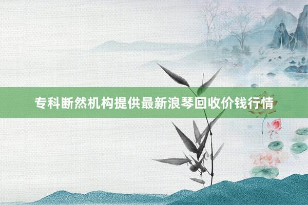 专科断然机构提供最新浪琴回收价钱行情