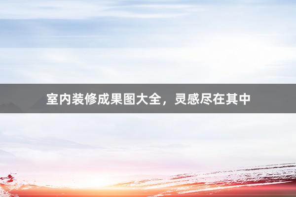 室内装修成果图大全，灵感尽在其中